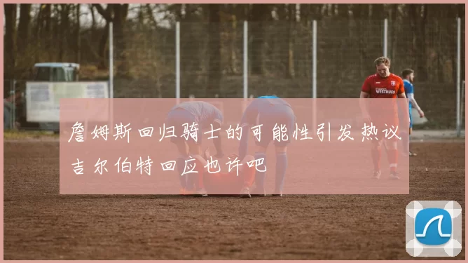 詹姆斯回归骑士的可能性引发热议吉尔伯特回应也许吧