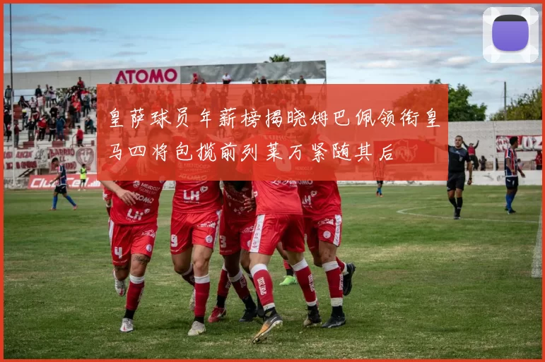 皇萨球员年薪榜揭晓姆巴佩领衔皇马四将包揽前列莱万紧随其后