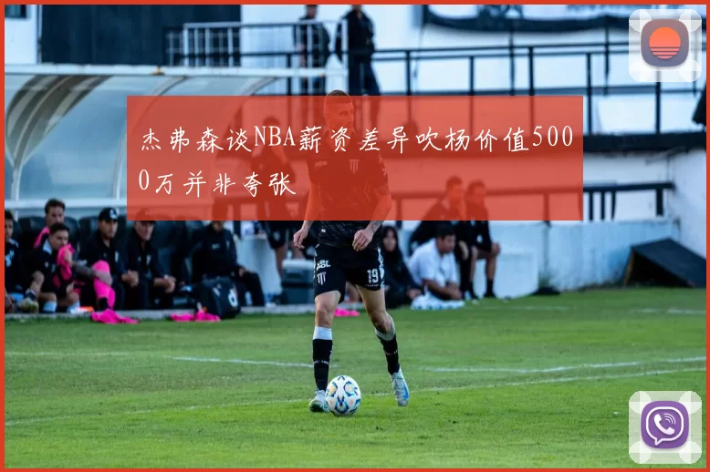 杰弗森谈NBA薪资差异吹杨价值5000万并非夸张