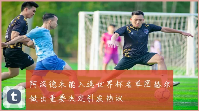 阿诺德未能入选世界杯名单图赫尔做出重要决定引发热议