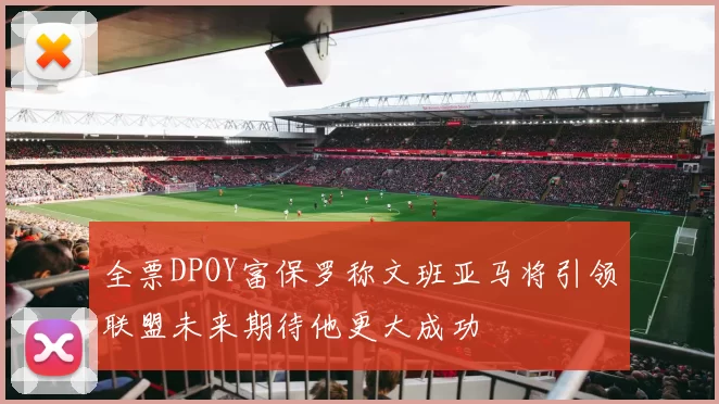 全票DPOY富保罗称文班亚马将引领联盟未来期待他更大成功