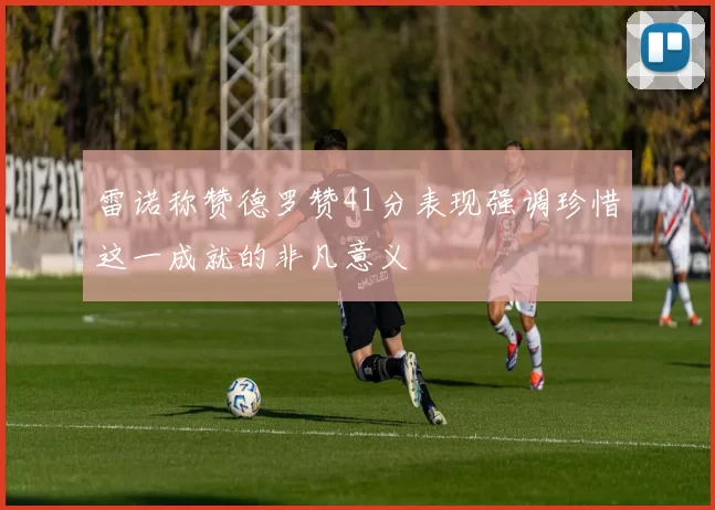 雷诺称赞德罗赞41分表现强调珍惜这一成就的非凡意义