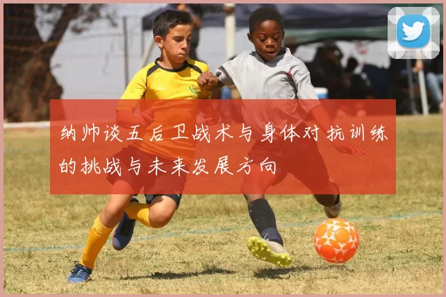 纳帅谈五后卫战术与身体对抗训练的挑战与未来发展方向