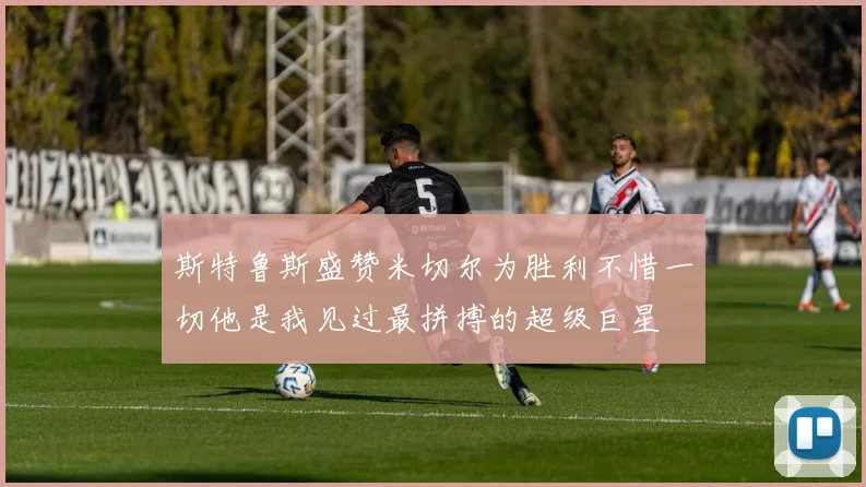 斯特鲁斯盛赞米切尔为胜利不惜一切他是我见过最拼搏的超级巨星