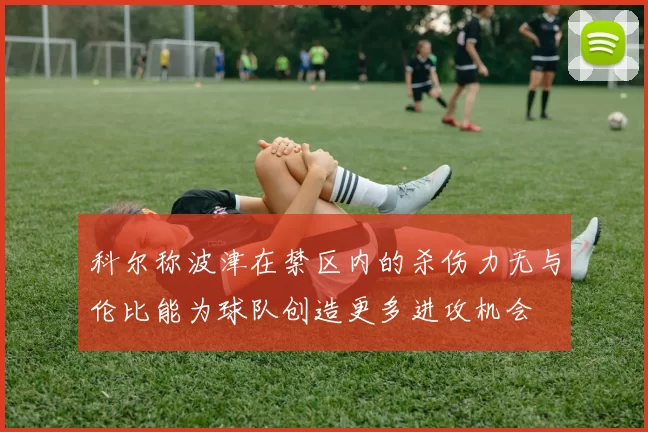 科尔称波津在禁区内的杀伤力无与伦比能为球队创造更多进攻机会