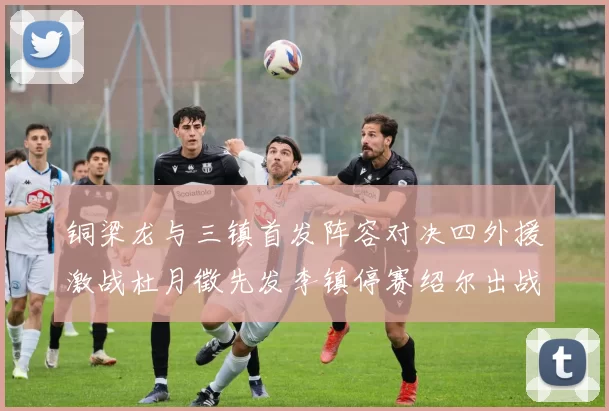 铜梁龙与三镇首发阵容对决四外援激战杜月徵先发李镇停赛绍尔出战