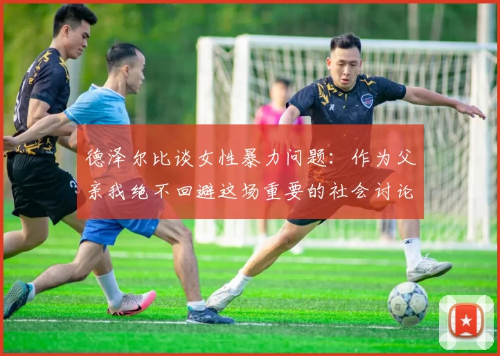 德泽尔比谈女性暴力问题：作为父亲我绝不回避这场重要的社会讨论