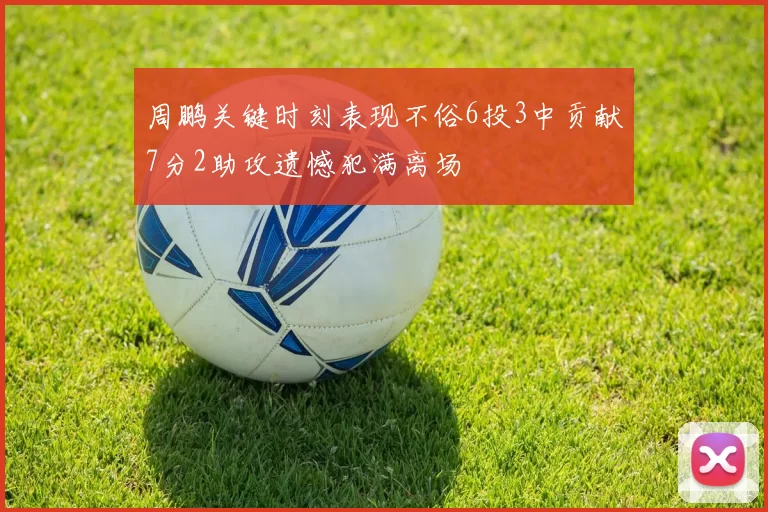 周鹏关键时刻表现不俗6投3中贡献7分2助攻遗憾犯满离场