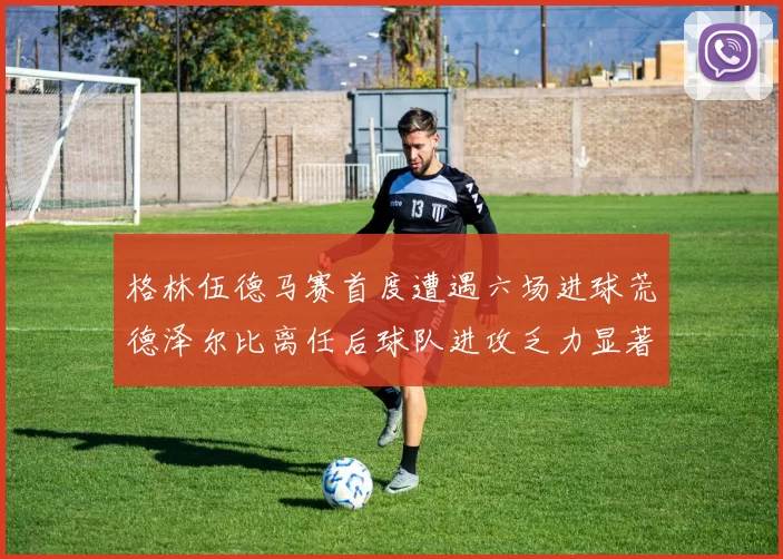 格林伍德马赛首度遭遇六场进球荒德泽尔比离任后球队进攻乏力显著