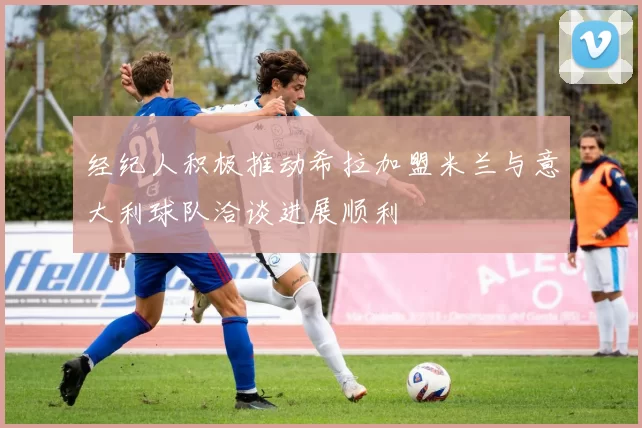 经纪人积极推动希拉加盟米兰与意大利球队洽谈进展顺利