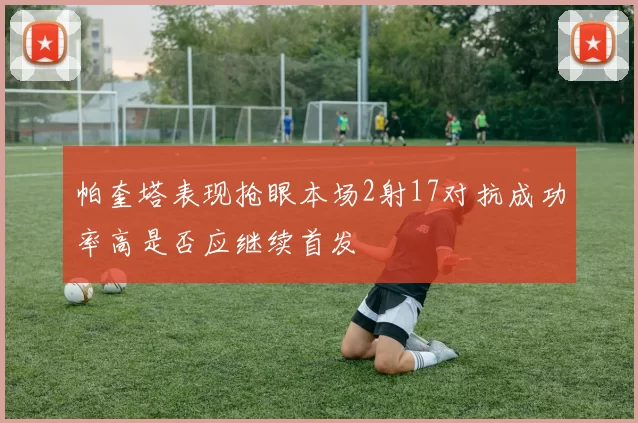帕奎塔表现抢眼本场2射17对抗成功率高是否应继续首发