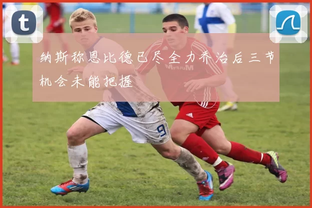 纳斯称恩比德已尽全力乔治后三节机会未能把握