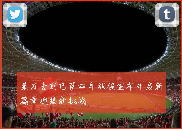 莱万告别巴萨四年旅程宣布开启新篇章迎接新挑战