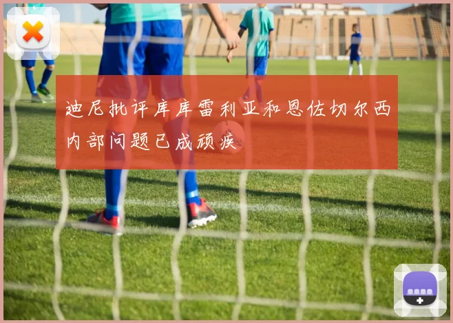 迪尼批评库库雷利亚和恩佐切尔西内部问题已成顽疾