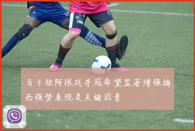 马卡称阿根廷夺冠希望显著增强梅西强势表现是关键因素