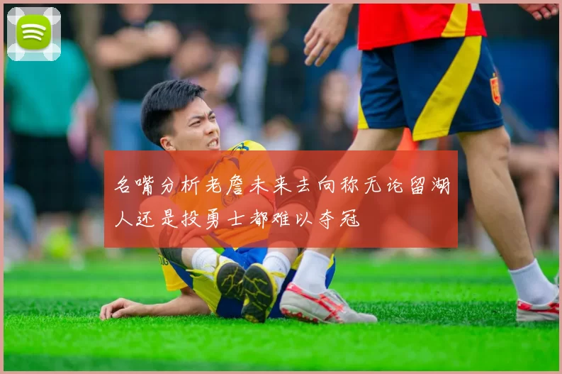 名嘴分析老詹未来去向称无论留湖人还是投勇士都难以夺冠